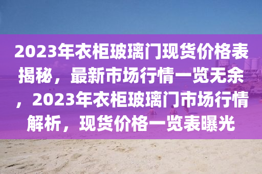 2023年衣柜玻璃門(mén)現(xiàn)貨價(jià)格表揭秘，最新市場(chǎng)行情一覽無(wú)余，2023年衣柜玻璃門(mén)市場(chǎng)行情解析，現(xiàn)貨價(jià)格一覽表曝光