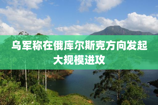 烏軍稱在俄庫(kù)爾斯克方向發(fā)起大規(guī)模進(jìn)攻