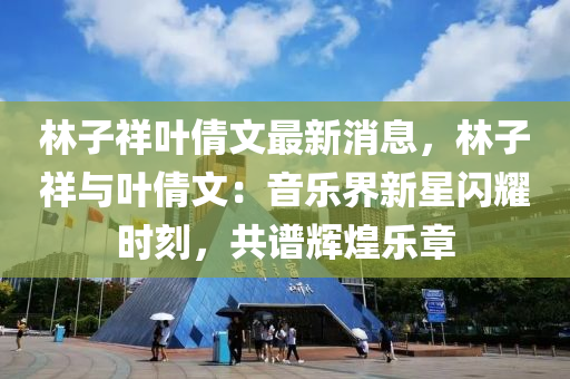 林子祥葉倩文最新消息，林子祥與葉倩文：音樂界新星閃耀時(shí)刻，共譜輝煌樂章