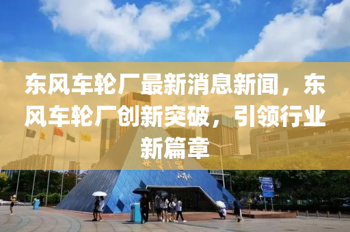 東風車輪廠最新消息新聞，東風車輪廠創(chuàng)新突破，引領行業(yè)新篇章