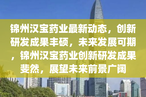錦州漢寶藥業(yè)最新動態(tài)，創(chuàng)新研發(fā)成果豐碩，未來發(fā)展可期，錦州漢寶藥業(yè)創(chuàng)新研發(fā)成果斐然，展望未來前景廣闊