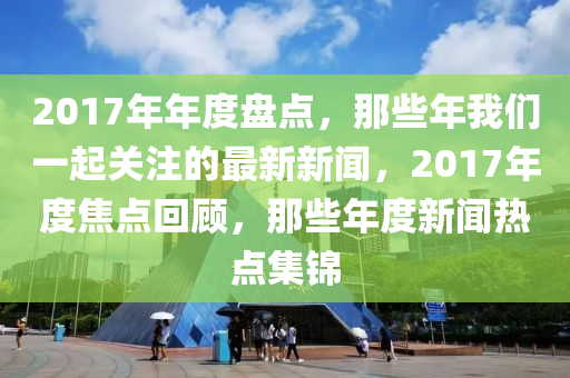 2017年年度盤點(diǎn)，那些年我們一起關(guān)注的最新新聞，2017年度焦點(diǎn)回顧，那些年度新聞熱點(diǎn)集錦