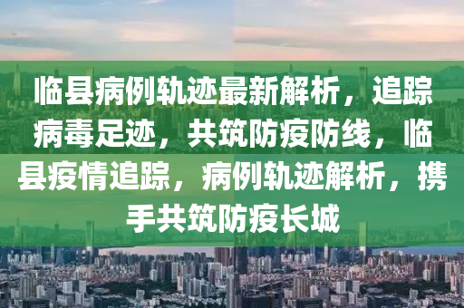 臨縣病例軌跡最新解析，追蹤病毒足跡，共筑防疫防線，臨縣疫情追蹤，病例軌跡解析，攜手共筑防疫長(zhǎng)城