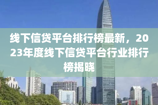 線下信貸平臺排行榜最新，2023年度線下信貸平臺行業(yè)排行榜揭曉