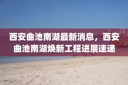 西安曲池南湖最新消息，西安曲池南湖煥新工程進(jìn)展速遞