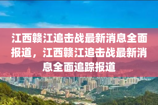 江西贛江追擊戰(zhàn)最新消息全面報道，江西贛江追擊戰(zhàn)最新消息全面追蹤報道