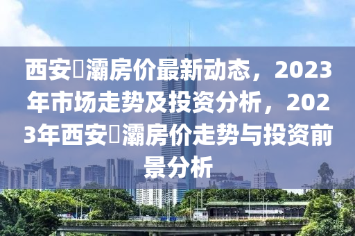 西安浐灞房?jī)r(jià)最新動(dòng)態(tài)，2023年市場(chǎng)走勢(shì)及投資分析，2023年西安浐灞房?jī)r(jià)走勢(shì)與投資前景分析