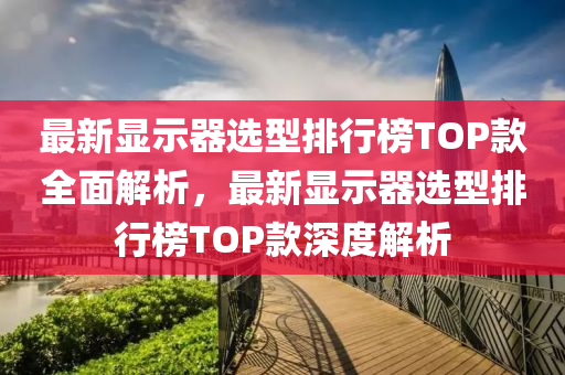 最新顯示器選型排行榜TOP款全面解析，最新顯示器選型排行榜TOP款深度解析