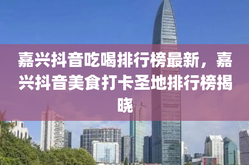 嘉興抖音吃喝排行榜最新，嘉興抖音美食打卡圣地排行榜揭曉