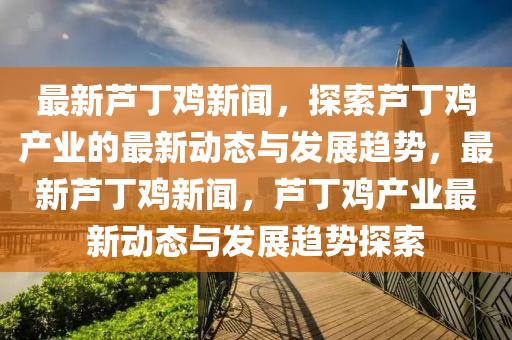 最新蘆丁雞新聞，探索蘆丁雞產(chǎn)業(yè)的最新動態(tài)與發(fā)展趨勢，最新蘆丁雞新聞，蘆丁雞產(chǎn)業(yè)最新動態(tài)與發(fā)展趨勢探索