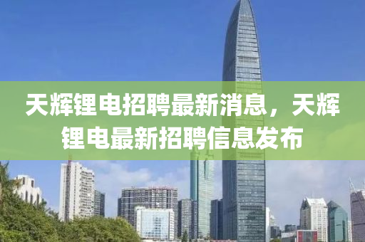 天輝鋰電招聘最新消息，天輝鋰電最新招聘信息發(fā)布
