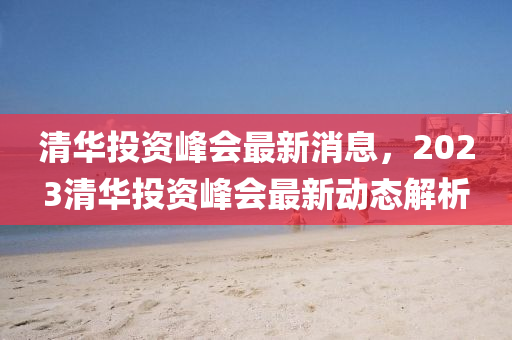 清華投資峰會最新消息，2023清華投資峰會最新動態(tài)解析