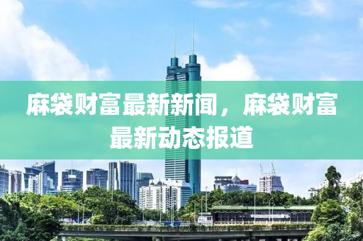 麻袋財富最新新聞，麻袋財富最新動態(tài)報道