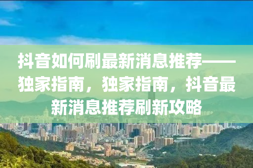 抖音如何刷最新消息推薦——獨(dú)家指南，獨(dú)家指南，抖音最新消息推薦刷新攻略