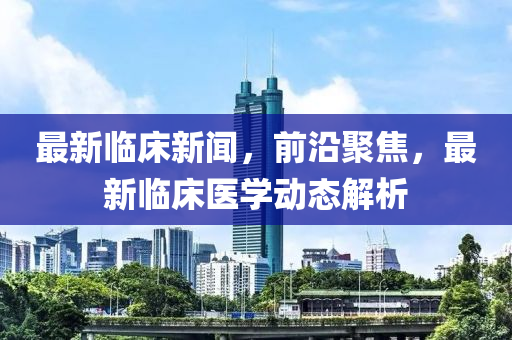 最新臨床新聞，前沿聚焦，最新臨床醫(yī)學(xué)動(dòng)態(tài)解析