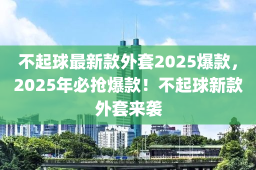 不起球最新款外套2025爆款，2025年必?fù)尡?！不起球新款外套來襲