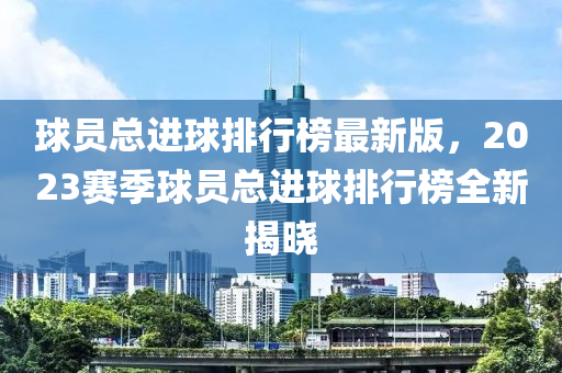 球員總進(jìn)球排行榜最新版，2023賽季球員總進(jìn)球排行榜全新揭曉