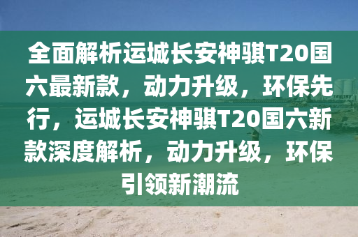 全面解析運(yùn)城長(zhǎng)安神騏T20國(guó)六最新款，動(dòng)力升級(jí)，環(huán)保先行，運(yùn)城長(zhǎng)安神騏T20國(guó)六新款深度解析，動(dòng)力升級(jí)，環(huán)保引領(lǐng)新潮流
