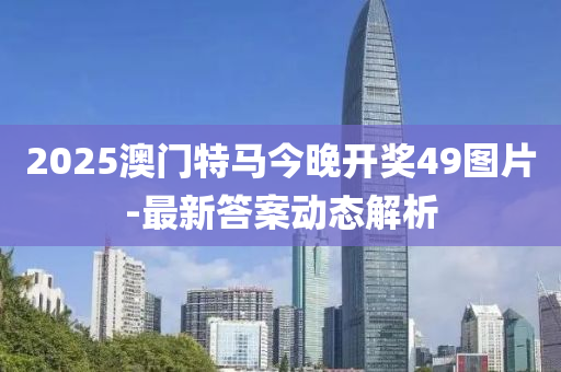 2025澳門(mén)特馬今晚開(kāi)獎(jiǎng)49圖片-最新答案動(dòng)態(tài)解析