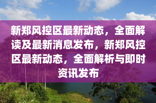 新鄭風控區(qū)最新動態(tài)，全面解讀及最新消息發(fā)布，新鄭風控區(qū)最新動態(tài)，全面解析與即時資訊發(fā)布