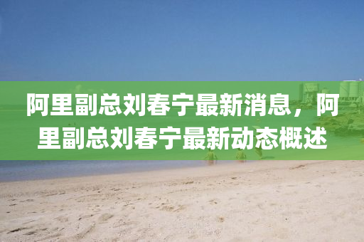 阿里副總劉春寧最新消息，阿里副總劉春寧最新動(dòng)態(tài)概述