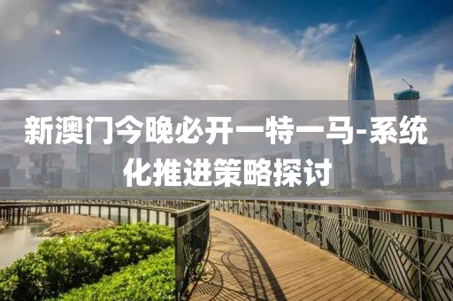 新澳門今晚必開一特一馬-系統(tǒng)化推進(jìn)策略探討