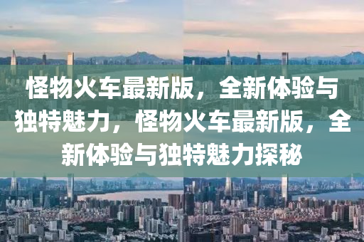 怪物火車最新版，全新體驗與獨(dú)特魅力，怪物火車最新版，全新體驗與獨(dú)特魅力探秘