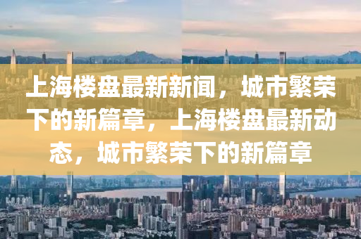 上海樓盤最新新聞，城市繁榮下的新篇章，上海樓盤最新動態(tài)，城市繁榮下的新篇章