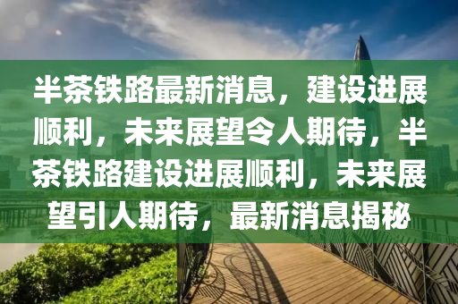 半茶鐵路最新消息，建設(shè)進(jìn)展順利，未來(lái)展望令人期待，半茶鐵路建設(shè)進(jìn)展順利，未來(lái)展望引人期待，最新消息揭秘