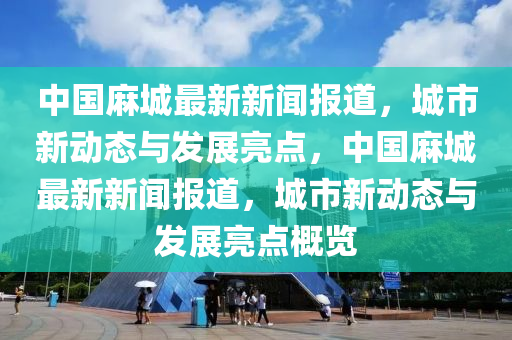 中國(guó)麻城最新新聞報(bào)道，城市新動(dòng)態(tài)與發(fā)展亮點(diǎn)，中國(guó)麻城最新新聞報(bào)道，城市新動(dòng)態(tài)與發(fā)展亮點(diǎn)概覽