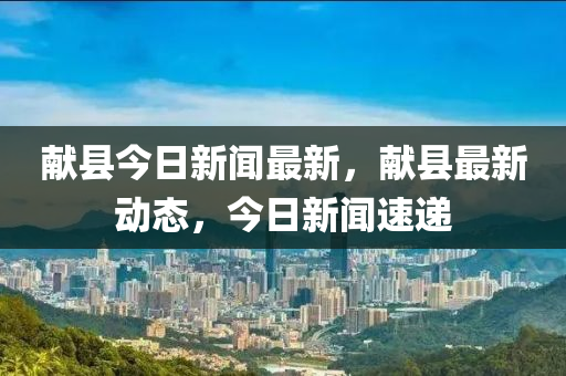 獻(xiàn)縣今日新聞最新，獻(xiàn)縣最新動態(tài)，今日新聞速遞
