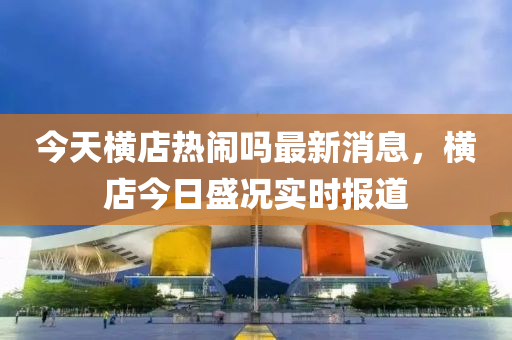 今天橫店熱鬧嗎最新消息，橫店今日盛況實(shí)時(shí)報(bào)道