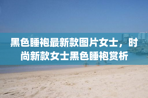 黑色睡袍最新款圖片女士，時尚新款女士黑色睡袍賞析