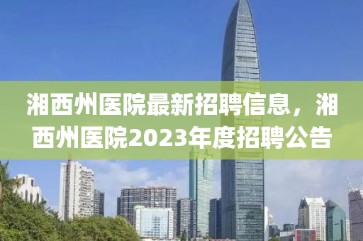 湘西州醫(yī)院最新招聘信息，湘西州醫(yī)院2023年度招聘公告