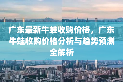 廣東最新牛蛙收購價格，廣東牛蛙收購價格分析與趨勢預(yù)測全解析