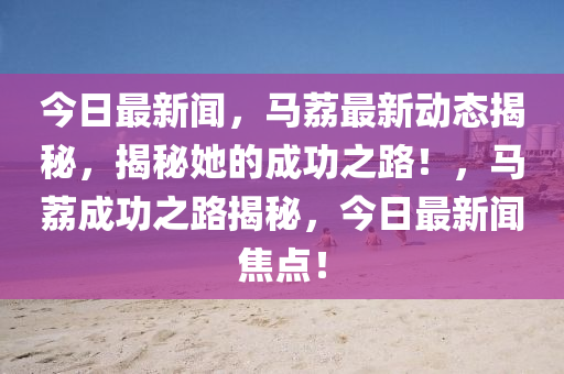 今日最新聞，馬荔最新動(dòng)態(tài)揭秘，揭秘她的成功之路！，馬荔成功之路揭秘，今日最新聞焦點(diǎn)！