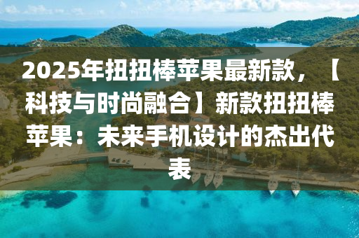 2025年扭扭棒蘋果最新款，【科技與時(shí)尚融合】新款扭扭棒蘋果：未來手機(jī)設(shè)計(jì)的杰出代表