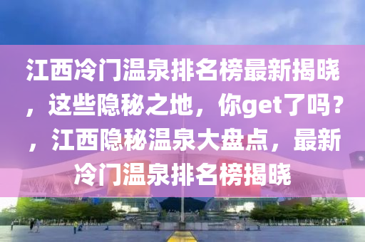 江西冷門溫泉排名榜最新揭曉，這些隱秘之地，你get了嗎？，江西隱秘溫泉大盤點，最新冷門溫泉排名榜揭曉