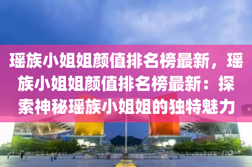 瑤族小姐姐顏值排名榜最新，瑤族小姐姐顏值排名榜最新：探索神秘瑤族小姐姐的獨特魅力
