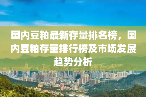 國內豆粕最新存量排名榜，國內豆粕存量排行榜及市場發(fā)展趨勢分析