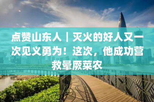 點贊山東人｜滅火的好人又一次見義勇為！這次，他成功營救暈厥菜農