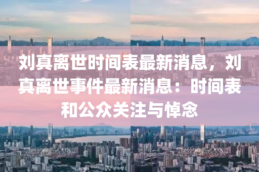 劉真離世時(shí)間表最新消息，劉真離世事件最新消息：時(shí)間表和公眾關(guān)注與悼念
