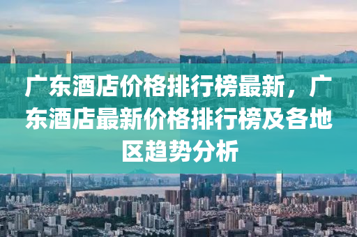 廣東酒店價(jià)格排行榜最新，廣東酒店最新價(jià)格排行榜及各地區(qū)趨勢分析