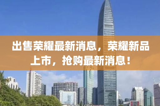 出售榮耀最新消息，榮耀新品上市，搶購最新消息！