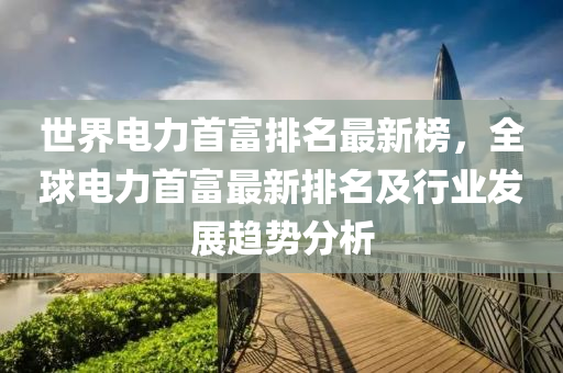 世界電力首富排名最新榜，全球電力首富最新排名及行業(yè)發(fā)展趨勢分析