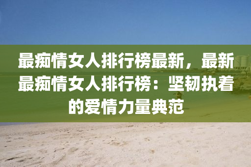 最癡情女人排行榜最新，最新最癡情女人排行榜：堅韌執(zhí)著的愛情力量典范