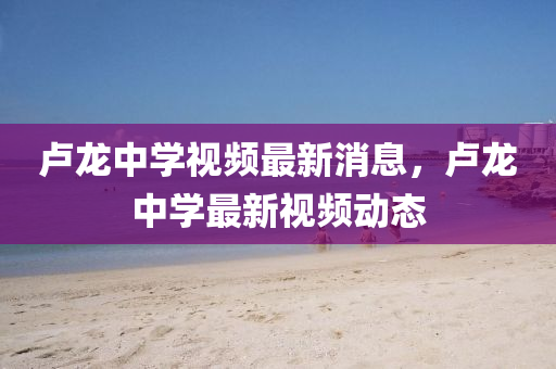 盧龍中學視頻最新消息，盧龍中學最新視頻動態(tài)