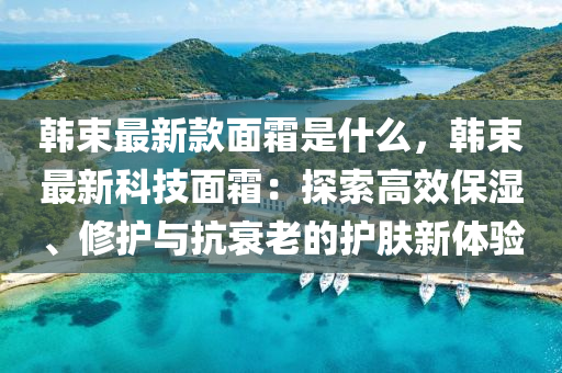 韓束最新款面霜是什么，韓束最新科技面霜：探索高效保濕、修護與抗衰老的護膚新體驗