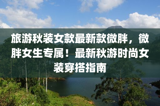 旅游秋裝女款最新款微胖，微胖女生專屬！最新秋游時尚女裝穿搭指南