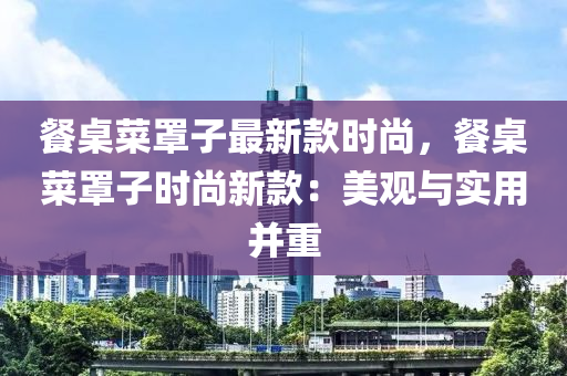 餐桌菜罩子最新款時尚，餐桌菜罩子時尚新款：美觀與實(shí)用并重